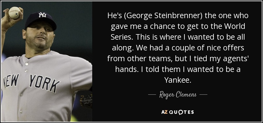 He's (George Steinbrenner) the one who gave me a chance to get to the World Series. This is where I wanted to be all along. We had a couple of nice offers from other teams, but I tied my agents' hands. I told them I wanted to be a Yankee. - Roger Clemens