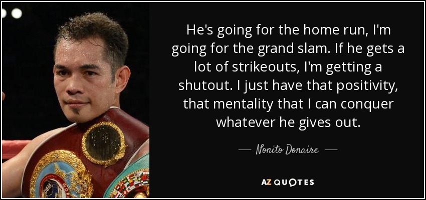 He's going for the home run, I'm going for the grand slam. If he gets a lot of strikeouts, I'm getting a shutout. I just have that positivity, that mentality that I can conquer whatever he gives out. - Nonito Donaire