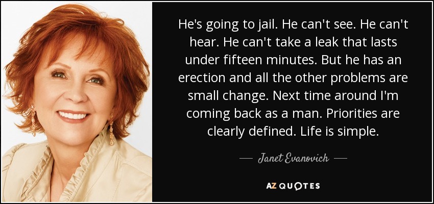 He's going to jail. He can't see. He can't hear. He can't take a leak that lasts under fifteen minutes. But he has an erection and all the other problems are small change. Next time around I'm coming back as a man. Priorities are clearly defined. Life is simple. - Janet Evanovich