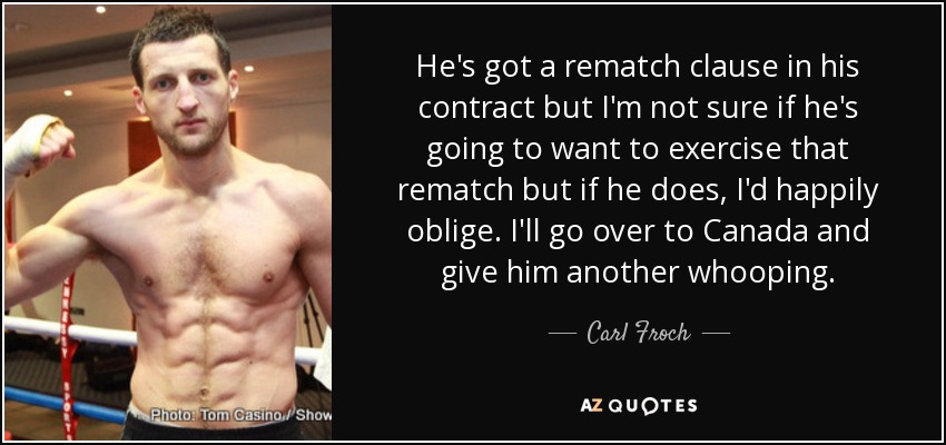 He's got a rematch clause in his contract but I'm not sure if he's going to want to exercise that rematch but if he does, I'd happily oblige. I'll go over to Canada and give him another whooping. - Carl Froch