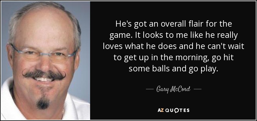He's got an overall flair for the game. It looks to me like he really loves what he does and he can't wait to get up in the morning, go hit some balls and go play. - Gary McCord