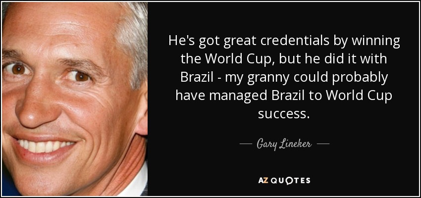 He's got great credentials by winning the World Cup, but he did it with Brazil - my granny could probably have managed Brazil to World Cup success. - Gary Lineker