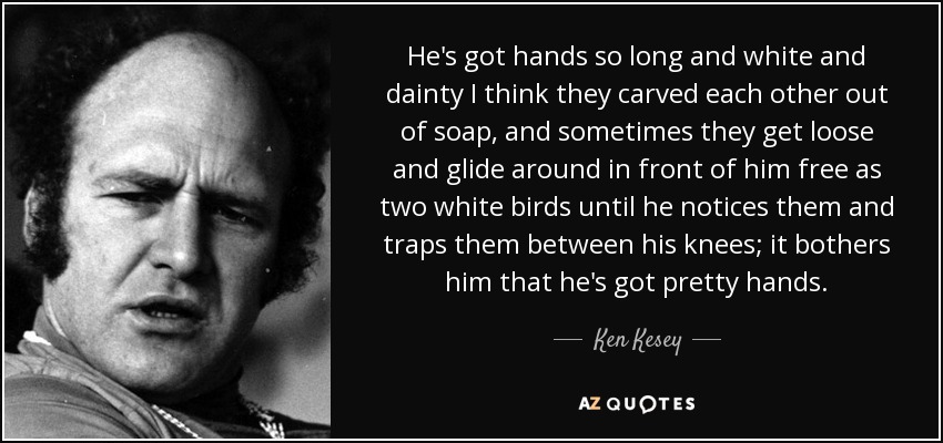 He's got hands so long and white and dainty I think they carved each other out of soap, and sometimes they get loose and glide around in front of him free as two white birds until he notices them and traps them between his knees; it bothers him that he's got pretty hands. - Ken Kesey