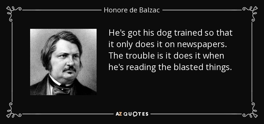 He's got his dog trained so that it only does it on newspapers. The trouble is it does it when he's reading the blasted things. - Honore de Balzac