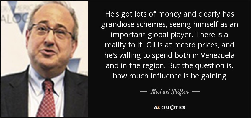 He's got lots of money and clearly has grandiose schemes, seeing himself as an important global player. There is a reality to it. Oil is at record prices, and he's willing to spend both in Venezuela and in the region. But the question is, how much influence is he gaining - Michael Shifter