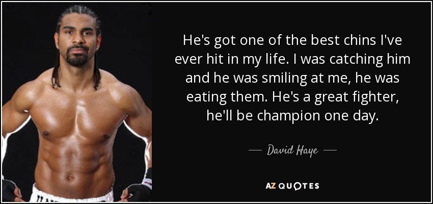 He's got one of the best chins I've ever hit in my life. I was catching him and he was smiling at me, he was eating them. He's a great fighter, he'll be champion one day. - David Haye