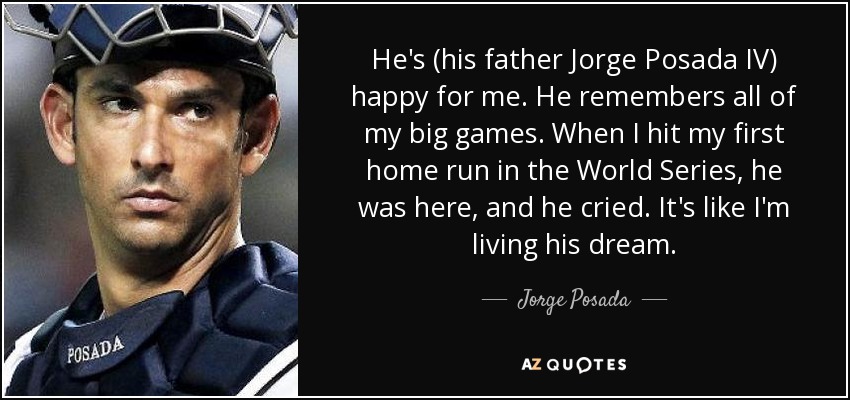 He's (his father Jorge Posada IV) happy for me. He remembers all of my big games. When I hit my first home run in the World Series, he was here, and he cried. It's like I'm living his dream. - Jorge Posada