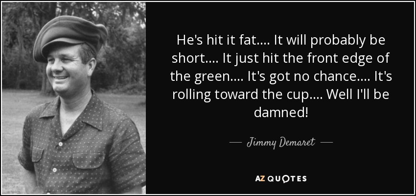 He's hit it fat.... It will probably be short.... It just hit the front edge of the green.... It's got no chance.... It's rolling toward the cup.... Well I'll be damned! - Jimmy Demaret