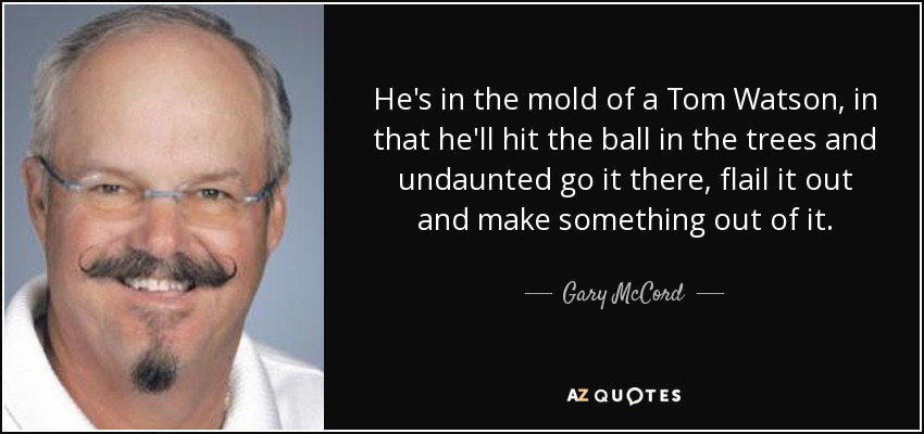 He's in the mold of a Tom Watson, in that he'll hit the ball in the trees and undaunted go it there, flail it out and make something out of it. - Gary McCord
