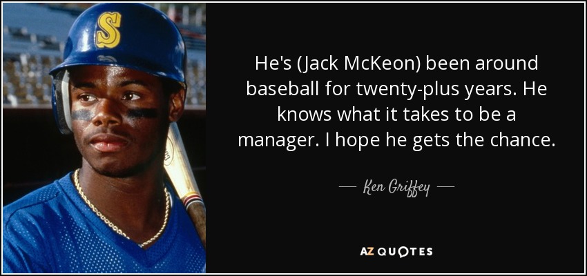 He's (Jack McKeon) been around baseball for twenty-plus years. He knows what it takes to be a manager. I hope he gets the chance. - Ken Griffey, Jr.