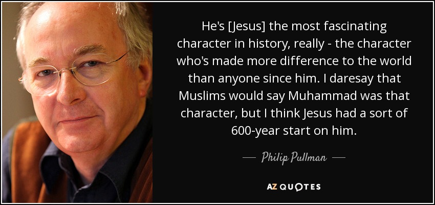 He's [Jesus] the most fascinating character in history, really - the character who's made more difference to the world than anyone since him. I daresay that Muslims would say Muhammad was that character, but I think Jesus had a sort of 600-year start on him. - Philip Pullman