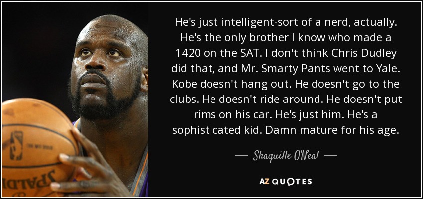 He's just intelligent-sort of a nerd, actually. He's the only brother I know who made a 1420 on the SAT. I don't think Chris Dudley did that, and Mr. Smarty Pants went to Yale. Kobe doesn't hang out. He doesn't go to the clubs. He doesn't ride around. He doesn't put rims on his car. He's just him. He's a sophisticated kid. Damn mature for his age. - Shaquille O'Neal