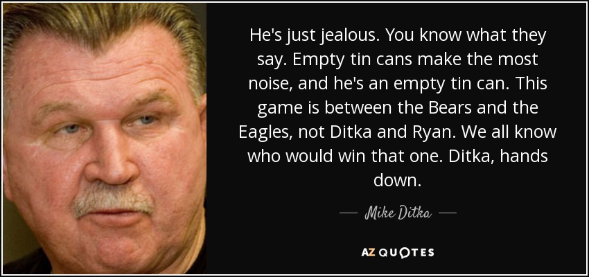 He's just jealous. You know what they say. Empty tin cans make the most noise, and he's an empty tin can. This game is between the Bears and the Eagles, not Ditka and Ryan. We all know who would win that one. Ditka, hands down. - Mike Ditka