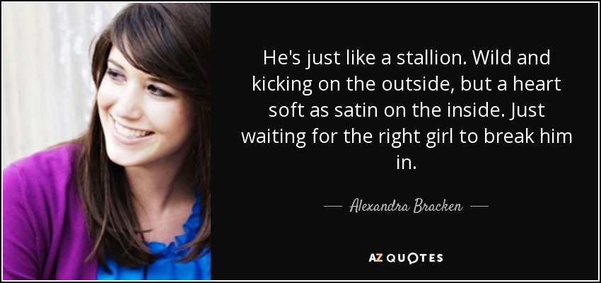 He's just like a stallion. Wild and kicking on the outside, but a heart soft as satin on the inside. Just waiting for the right girl to break him in. - Alexandra Bracken