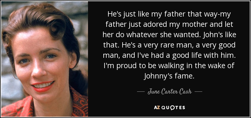 He's just like my father that way-my father just adored my mother and let her do whatever she wanted. John's like that. He's a very rare man, a very good man, and I've had a good life with him. I'm proud to be walking in the wake of Johnny's fame. - June Carter Cash
