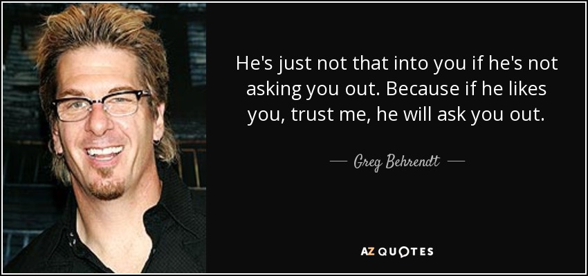 He's just not that into you if he's not asking you out. Because if he likes you, trust me, he will ask you out. - Greg Behrendt