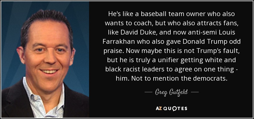 He's like a baseball team owner who also wants to coach, but who also attracts fans, like David Duke, and now anti-semi Louis Farrakhan who also gave Donald Trump odd praise. Now maybe this is not Trump's fault, but he is truly a unifier getting white and black racist leaders to agree on one thing - him. Not to mention the democrats. - Greg Gutfeld