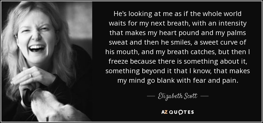 He's looking at me as if the whole world waits for my next breath, with an intensity that makes my heart pound and my palms sweat and then he smiles, a sweet curve of his mouth, and my breath catches, but then I freeze because there is something about it, something beyond it that I know, that makes my mind go blank with fear and pain. - Elizabeth Scott