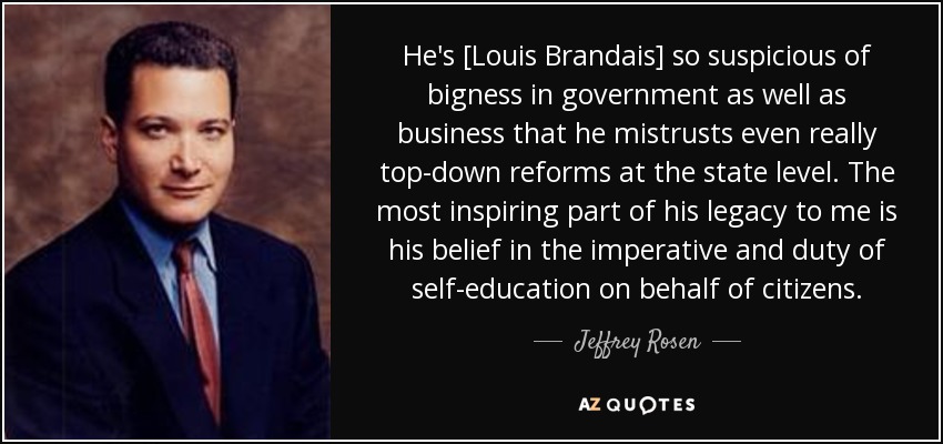 He's [Louis Brandais] so suspicious of bigness in government as well as business that he mistrusts even really top-down reforms at the state level. The most inspiring part of his legacy to me is his belief in the imperative and duty of self-education on behalf of citizens. - Jeffrey Rosen