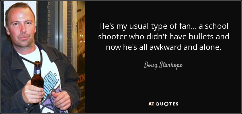 He's my usual type of fan... a school shooter who didn't have bullets and now he's all awkward and alone. - Doug Stanhope