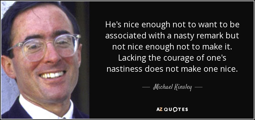 He's nice enough not to want to be associated with a nasty remark but not nice enough not to make it. Lacking the courage of one's nastiness does not make one nice. - Michael Kinsley