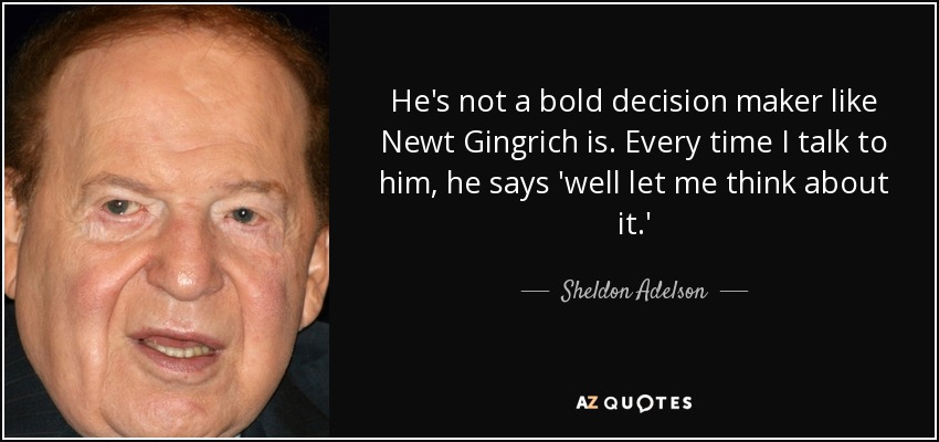He's not a bold decision maker like Newt Gingrich is. Every time I talk to him, he says 'well let me think about it.' - Sheldon Adelson
