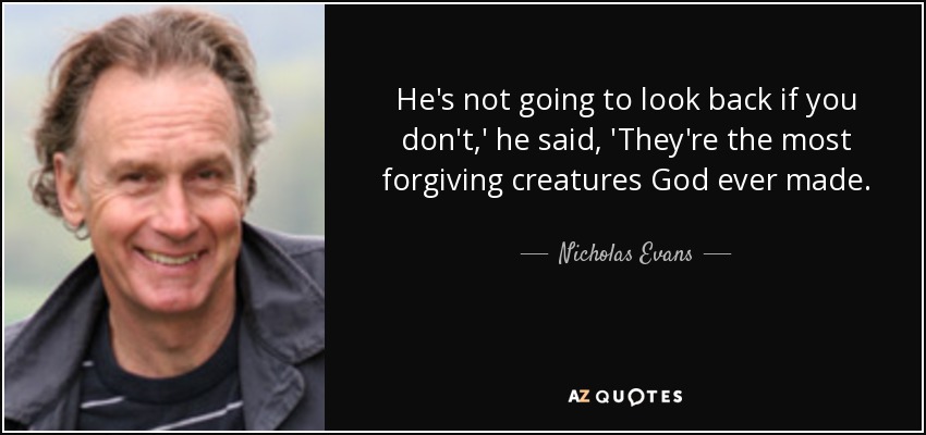 He's not going to look back if you don't,' he said, 'They're the most forgiving creatures God ever made. - Nicholas Evans