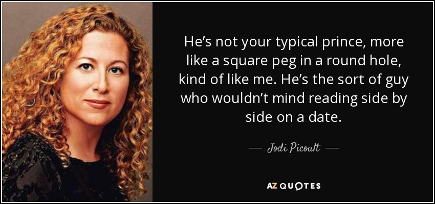 He’s not your typical prince, more like a square peg in a round hole, kind of like me. He’s the sort of guy who wouldn’t mind reading side by side on a date. - Jodi Picoult