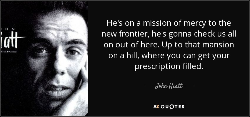 He's on a mission of mercy to the new frontier, he's gonna check us all on out of here. Up to that mansion on a hill, where you can get your prescription filled. - John Hiatt