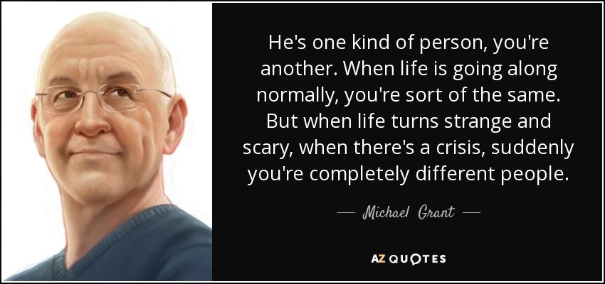 He's one kind of person, you're another. When life is going along normally, you're sort of the same. But when life turns strange and scary, when there's a crisis, suddenly you're completely different people. - Michael  Grant