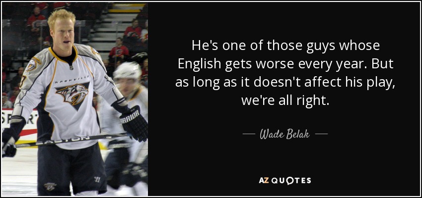 He's one of those guys whose English gets worse every year. But as long as it doesn't affect his play, we're all right. - Wade Belak