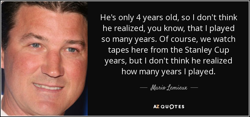 He's only 4 years old, so I don't think he realized, you know, that I played so many years. Of course, we watch tapes here from the Stanley Cup years, but I don't think he realized how many years I played. - Mario Lemieux