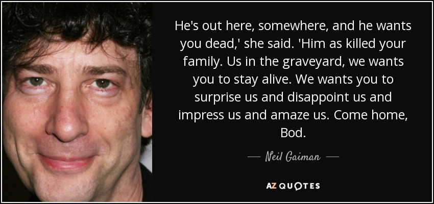 He's out here, somewhere, and he wants you dead,' she said. 'Him as killed your family. Us in the graveyard, we wants you to stay alive. We wants you to surprise us and disappoint us and impress us and amaze us. Come home, Bod. - Neil Gaiman