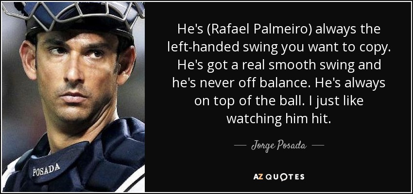 He's (Rafael Palmeiro) always the left-handed swing you want to copy. He's got a real smooth swing and he's never off balance. He's always on top of the ball. I just like watching him hit. - Jorge Posada