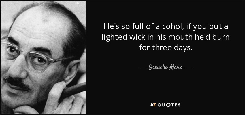 He's so full of alcohol, if you put a lighted wick in his mouth he'd burn for three days. - Groucho Marx
