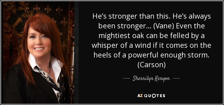 He’s stronger than this. He’s always been stronger… (Vane) Even the mightiest oak can be felled by a whisper of a wind if it comes on the heels of a powerful enough storm. (Carson) - Sherrilyn Kenyon