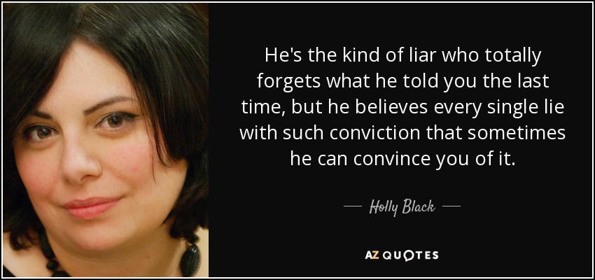 He's the kind of liar who totally forgets what he told you the last time, but he believes every single lie with such conviction that sometimes he can convince you of it. - Holly Black