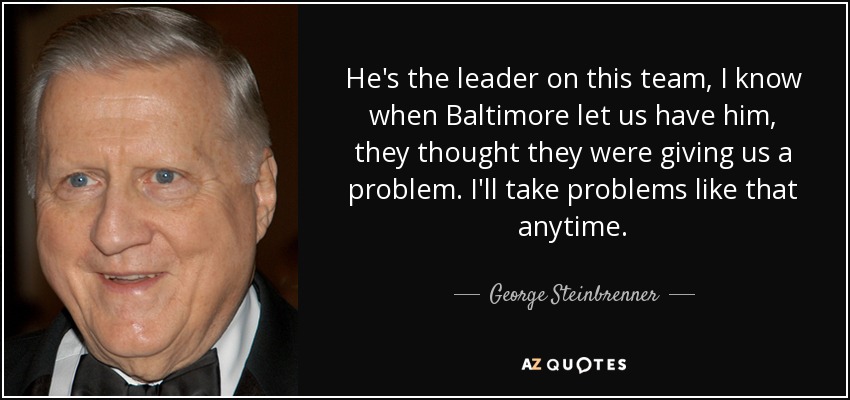 He's the leader on this team, I know when Baltimore let us have him, they thought they were giving us a problem. I'll take problems like that anytime. - George Steinbrenner