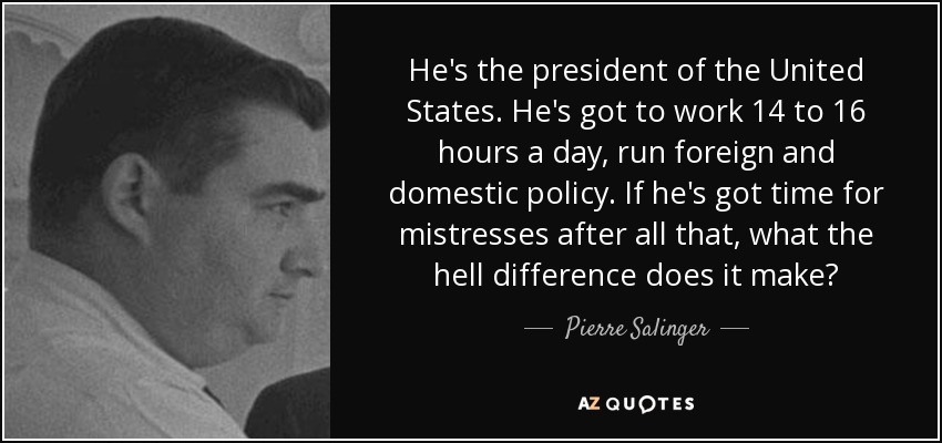 He's the president of the United States. He's got to work 14 to 16 hours a day, run foreign and domestic policy. If he's got time for mistresses after all that, what the hell difference does it make? - Pierre Salinger