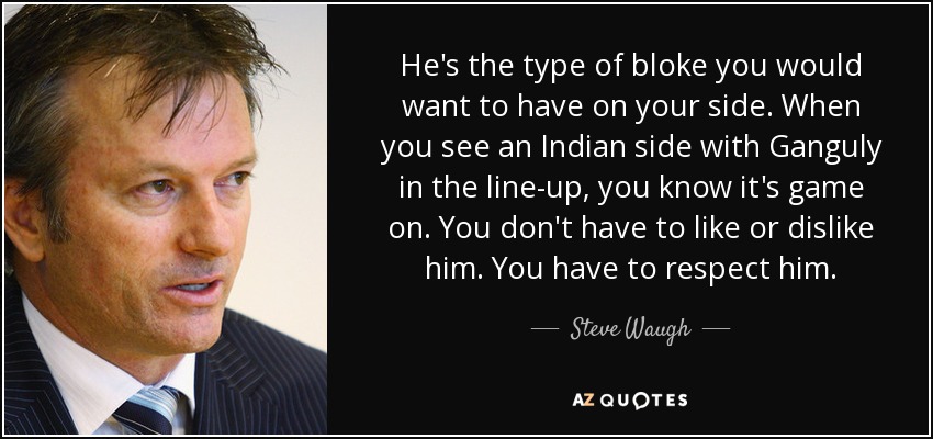 He's the type of bloke you would want to have on your side. When you see an Indian side with Ganguly in the line-up, you know it's game on. You don't have to like or dislike him. You have to respect him. - Steve Waugh