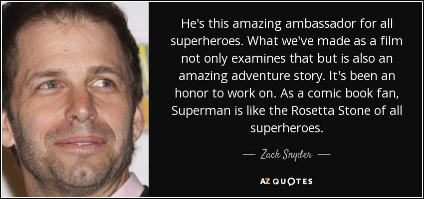 He's this amazing ambassador for all superheroes. What we've made as a film not only examines that but is also an amazing adventure story. It's been an honor to work on. As a comic book fan, Superman is like the Rosetta Stone of all superheroes. - Zack Snyder