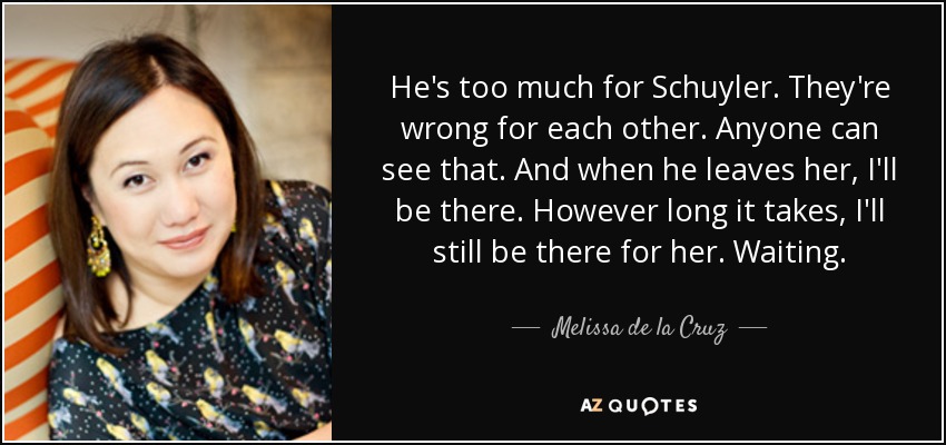 He's too much for Schuyler. They're wrong for each other. Anyone can see that. And when he leaves her, I'll be there. However long it takes, I'll still be there for her. Waiting. - Melissa de la Cruz