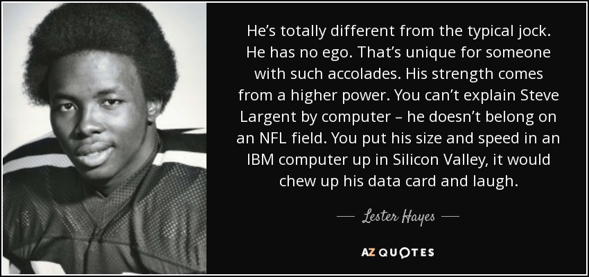 He’s totally different from the typical jock. He has no ego. That’s unique for someone with such accolades. His strength comes from a higher power. You can’t explain Steve Largent by computer – he doesn’t belong on an NFL field. You put his size and speed in an IBM computer up in Silicon Valley, it would chew up his data card and laugh. - Lester Hayes