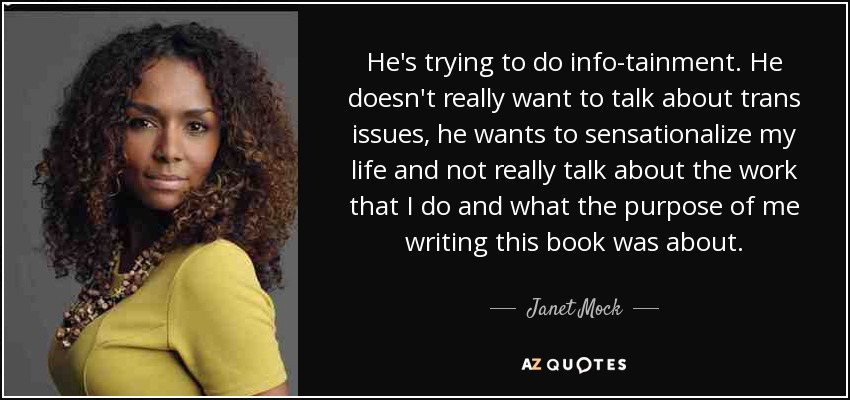 He's trying to do info-tainment. He doesn't really want to talk about trans issues, he wants to sensationalize my life and not really talk about the work that I do and what the purpose of me writing this book was about. - Janet Mock