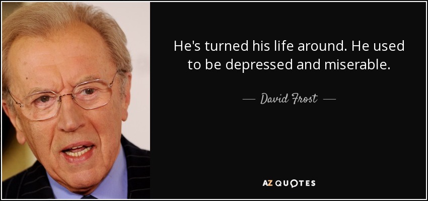 He's turned his life around. He used to be depressed and miserable. - David Frost