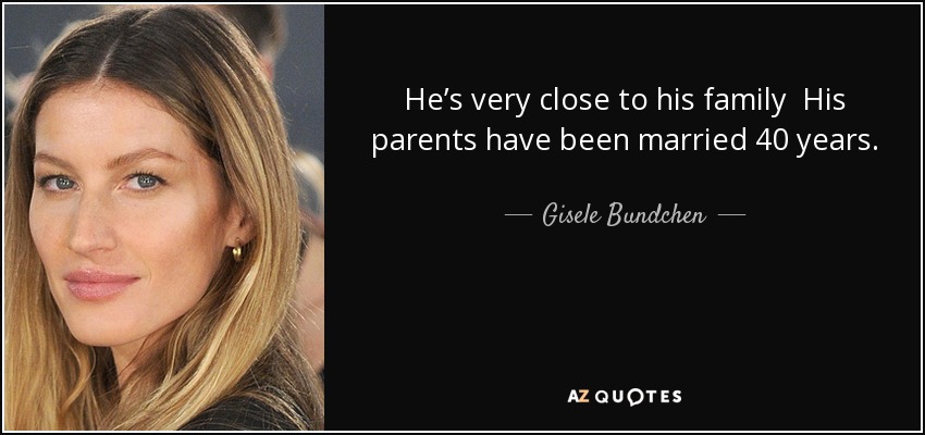 He’s very close to his family His parents have been married 40 years. He’s got a pure heart. That’s all that matters—he’s got the purest heart. I feel grateful because I have a lot of love in my life. I found the person I’m sharing my life with. I have a good man. - Gisele Bundchen