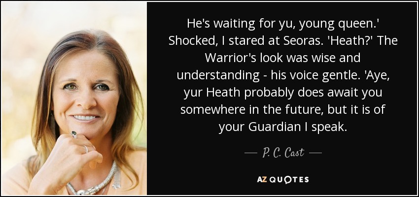 He's waiting for yu, young queen.' Shocked, I stared at Seoras. 'Heath?' The Warrior's look was wise and understanding - his voice gentle. 'Aye, yur Heath probably does await you somewhere in the future, but it is of your Guardian I speak. - P. C. Cast