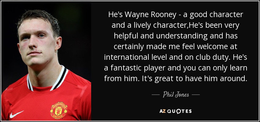 He's Wayne Rooney - a good character and a lively character,He's been very helpful and understanding and has certainly made me feel welcome at international level and on club duty. He's a fantastic player and you can only learn from him. It's great to have him around. - Phil Jones