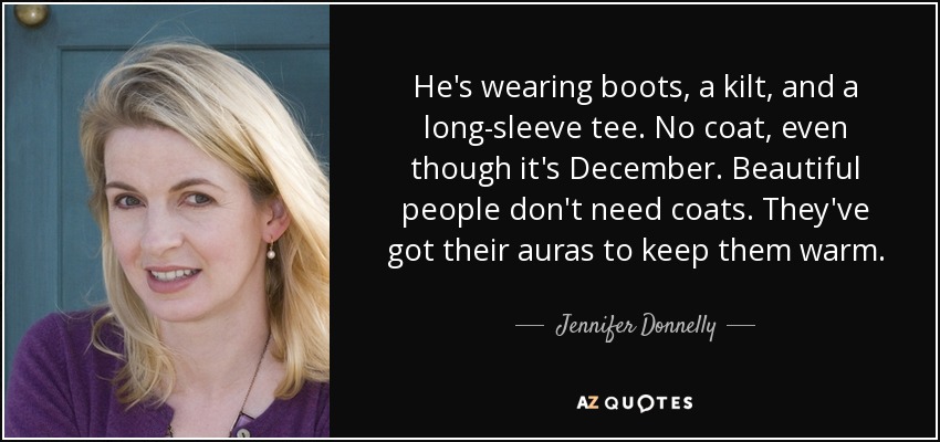 He's wearing boots, a kilt, and a long-sleeve tee. No coat, even though it's December. Beautiful people don't need coats. They've got their auras to keep them warm. - Jennifer Donnelly