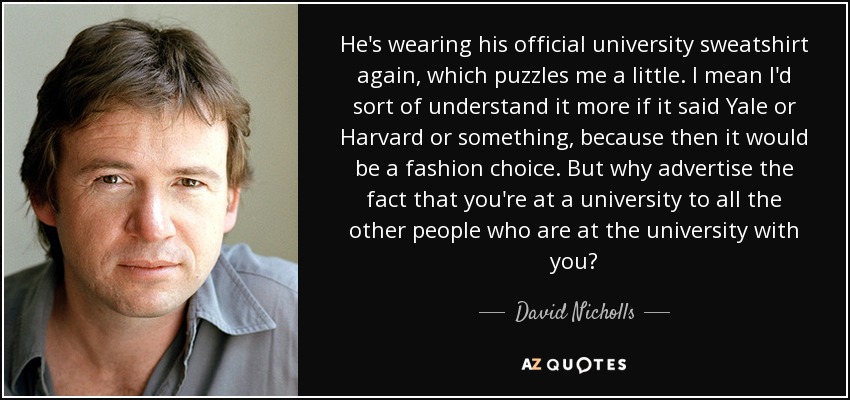 He's wearing his official university sweatshirt again, which puzzles me a little. I mean I'd sort of understand it more if it said Yale or Harvard or something, because then it would be a fashion choice. But why advertise the fact that you're at a university to all the other people who are at the university with you? - David Nicholls